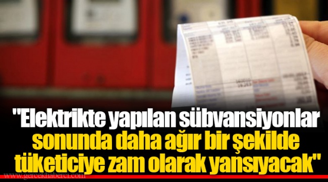"Elektrikte yapılan sübvansiyonlar sonunda daha ağır bir şekilde tüketiciye zam olarak yansıyacak"
