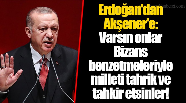 Erdoğan'dan Akşener'e: Varsın onlar Bizans benzetmeleriyle milleti tahrik ve tahkir etsinler!