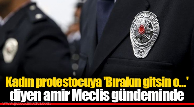 Kadın protestocuya 'Bırakın gitsin o...' diyen amir Meclis gündeminde