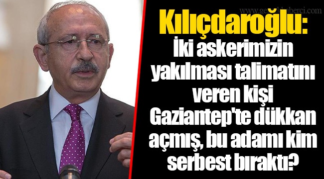 Kılıçdaroğlu: İki askerimizin yakılması talimatını veren kişi Gaziantep'te dükkan açmış, bu adamı kim serbest bıraktı?