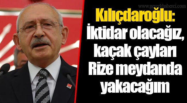 Kılıçdaroğlu: İktidar olacağız, kaçak çayları Rize meydanda yakacağım