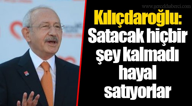 Kılıçdaroğlu: Satacak hiçbir şey kalmadı hayal satıyorlar