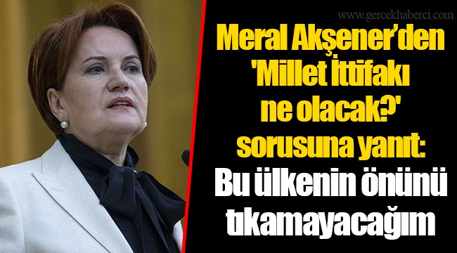 Meral Akşener'den 'Millet İttifakı ne olacak?' sorusuna yanıt: Bu ülkenin önünü tıkamayacağım