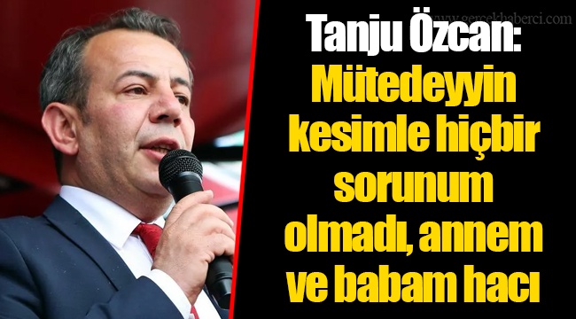 Tanju Özcan: Mütedeyyin kesimle hiçbir sorunum olmadı, annem ve babam hacı