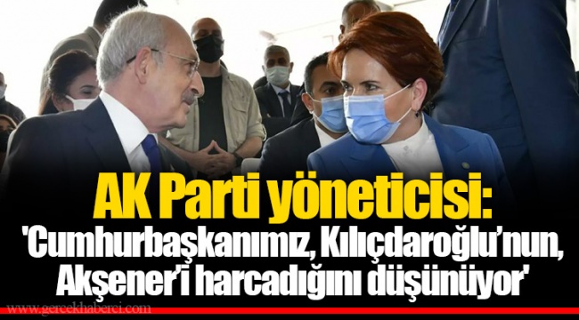 AK Parti yöneticisi: 'Cumhurbaşkanımız, Kılıçdaroğlu’nun, Akşener’i harcadığını düşünüyor'