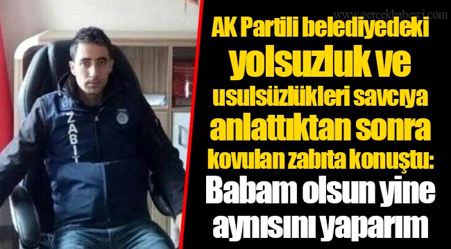 AK Partili belediyedeki yolsuzluk ve usulsüzlükleri savcıya anlattıktan sonra kovulan zabıta konuştu: Babam olsun yine aynısını yaparım