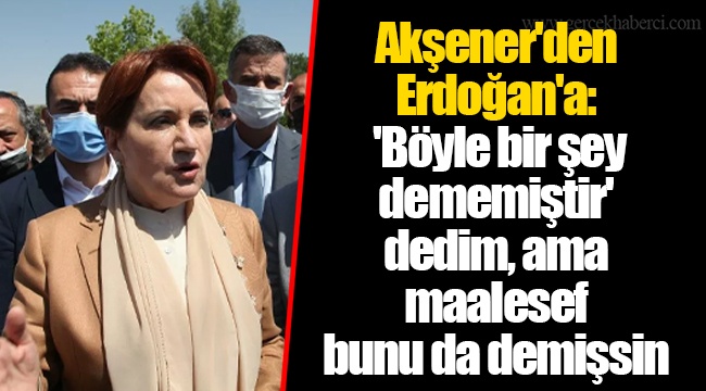 Akşener'den Erdoğan'a: 'Böyle bir şey dememiştir' dedim, ama maalesef bunu da demişsin