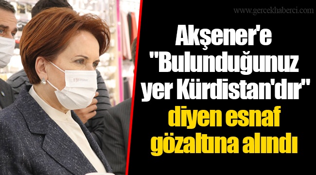 Akşener'e "Bulunduğunuz yer Kürdistan'dır" diyen esnaf gözaltına alındı