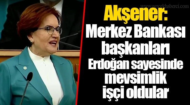 Akşener: Merkez Bankası başkanları Erdoğan sayesinde mevsimlik işçi oldular