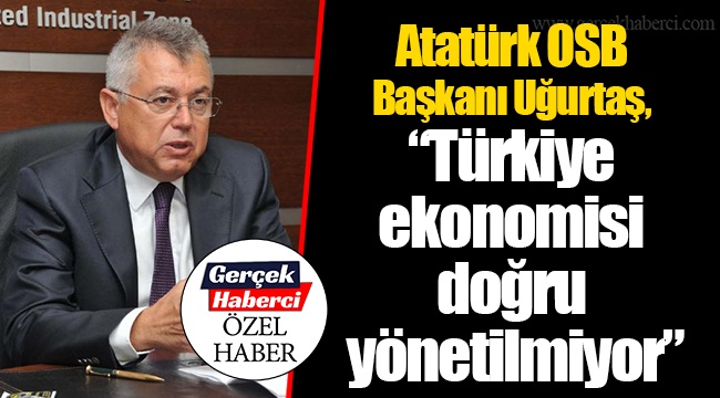 Atatürk OSB Başkanı Uğurtaş, “Türkiye ekonomisi doğru yönetilmiyor”