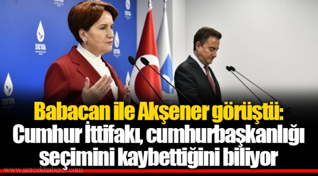 Babacan ile Akşener görüştü: Cumhur İttifakı, cumhurbaşkanlığı seçimini kaybettiğini biliyor