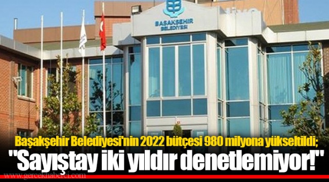 Başakşehir Belediyesi'nin 2022 bütçesi 980 milyona yükseltildi; "Sayıştay iki yıldır denetlemiyor!"