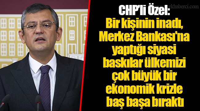CHP’li Özel: Bir kişinin inadı, Merkez Bankası'na yaptığı siyasi baskılar ülkemizi çok büyük bir ekonomik krizle baş başa bıraktı