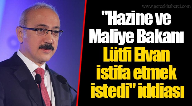 "Hazine ve Maliye Bakanı Lürfi Elvan istifa etmek istedi" iddiası