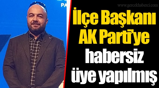 İlçe Başkanı AK Parti'ye habersiz üye yapılmış
