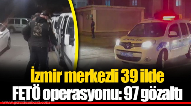 İzmir merkezli 39 ilde FETÖ operasyonu: 97 gözaltı