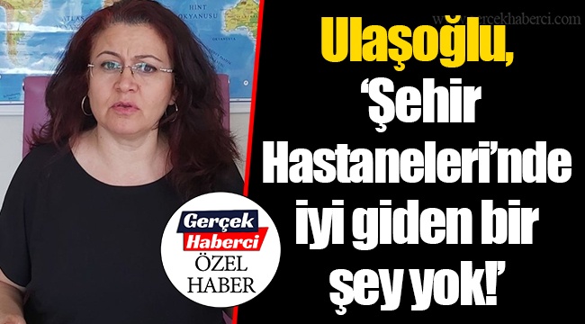Ulaşoğlu, “Şehir Hastaneleri’nde iyi giden bir şey yok!”