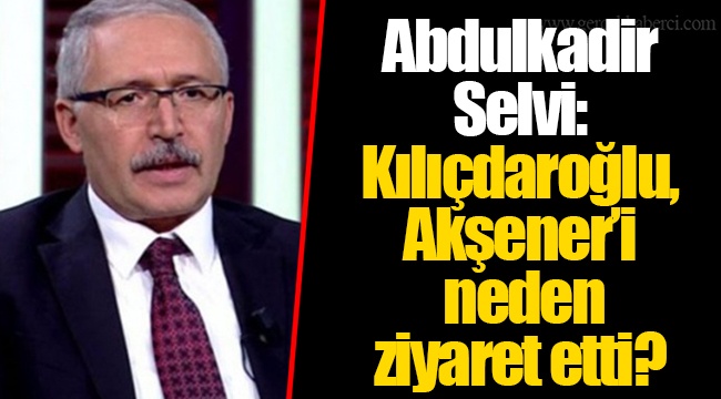 Abdulkadir Selvi: Kılıçdaroğlu, Akşener’i neden ziyaret etti?