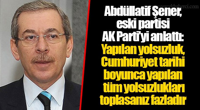 Abdüllatif Şener, eski partisi AK  Parti’yi anlattı: Yapılan yolsuzluk, Cumhuriyet tarihi boyunca yapılan tüm yolsuzlukları toplasanız fazladır