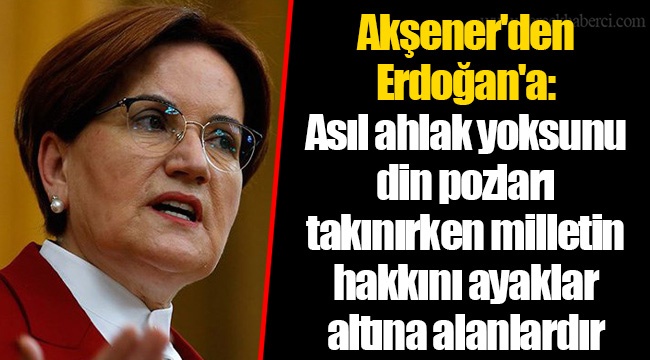 Akşener'den Erdoğan'a: Asıl ahlak yoksunu din pozları takınırken milletin hakkını ayaklar altına alanlardır