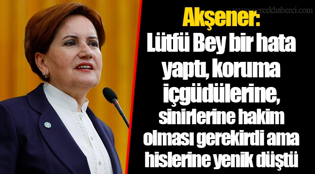 Akşener: Lütfü Bey bir hata yaptı, koruma içgüdülerine, sinirlerine hakim olması gerekirdi ama hislerine yenik düştü