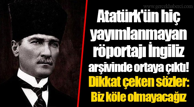 Atatürk'ün hiç yayımlanmayan röportajı İngiliz arşivinde ortaya çıktı! Dikkat çeken sözler: Biz köle olmayacağız