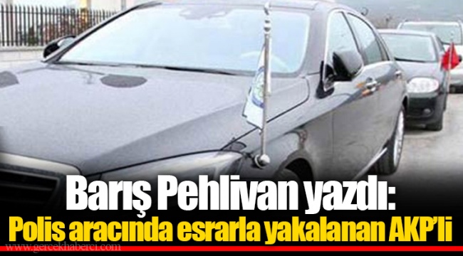 Barış Pehlivan yazdı: Polis aracında esrarla yakalanan AKP’li