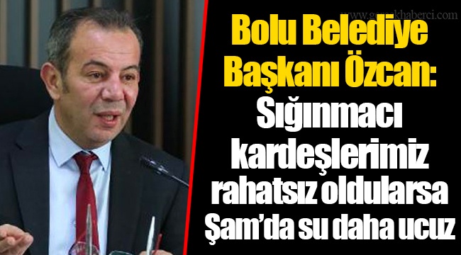 Bolu Belediye Başkanı Özcan: Sığınmacı kardeşlerimiz rahatsız oldularsa Şam’da su daha ucuz