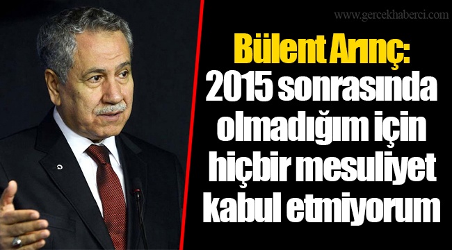 Bülent Arınç: 2015 sonrasında olmadığım için hiçbir mesuliyet kabul etmiyorum
