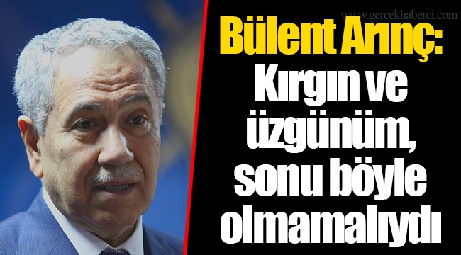 Bülent Arınç: Kırgın ve üzgünüm, sonu böyle olmamalıydı