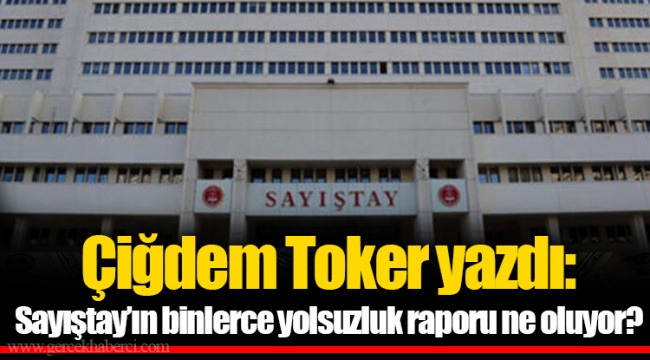 Çiğdem Toker yazdı: Sayıştay’ın binlerce yolsuzluk raporu ne oluyor?