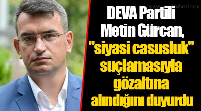 DEVA Partili Metin Gürcan, "siyasi casusluk" suçlamasıyla gözaltına alındığını duyurdu