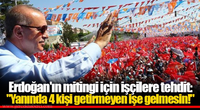 Erdoğan'ın mitingi için işçilere tehdit: "Yanında 4 kişi getirmeyen işe gelmesin!"