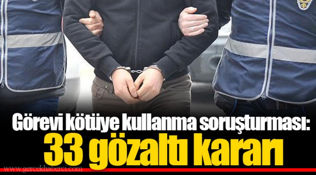 Görevi kötüye kullanma soruşturması: 33 gözaltı kararı