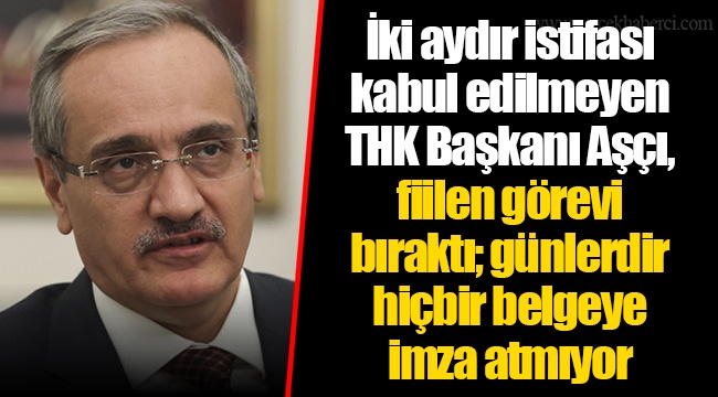 İki aydır istifası kabul edilmeyen THK Başkanı Aşçı, fiilen görevi bıraktı; günlerdir hiçbir belgeye imza atmıyor