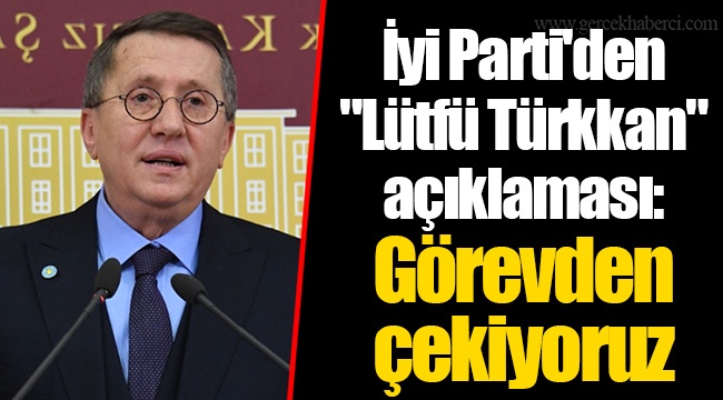 İyi Parti'den "Lütfü Türkkan" açıklaması: Görevden çekiyoruz