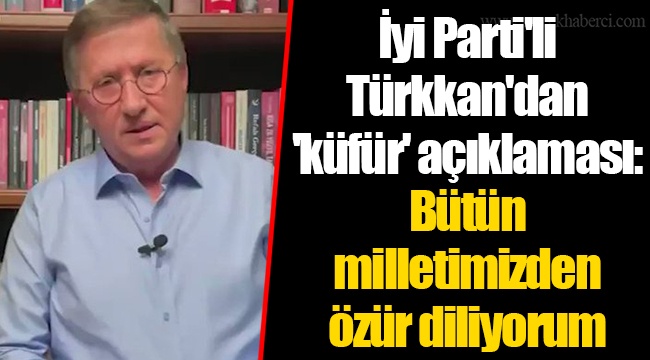 İyi Parti'li Türkkan'dan 'küfür' açıklaması: Bütün milletimizden özür diliyorum