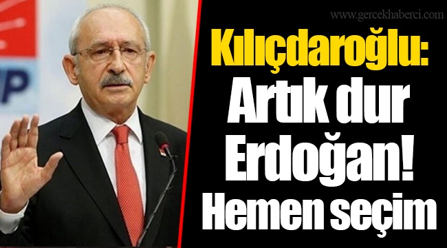 Kılıçdaroğlu: Artık dur Erdoğan! Hemen seçim
