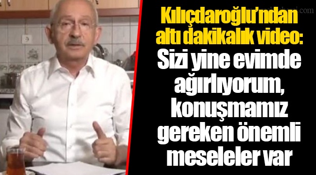 Kılıçdaroğlu’ndan altı dakikalık video: Sizi yine evimde ağırlıyorum, konuşmamız gereken önemli meseleler var