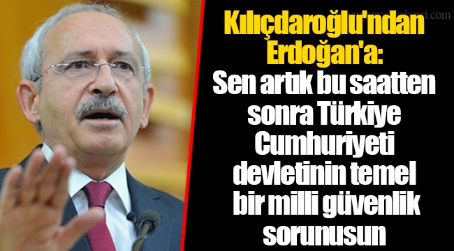 Kılıçdaroğlu'ndan Erdoğan'a: Sen artık bu saatten sonra Türkiye Cumhuriyeti devletinin temel bir milli güvenlik sorunusun
