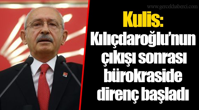 Kulis: Kılıçdaroğlu’nun çıkışı sonrası bürokraside direnç başladı