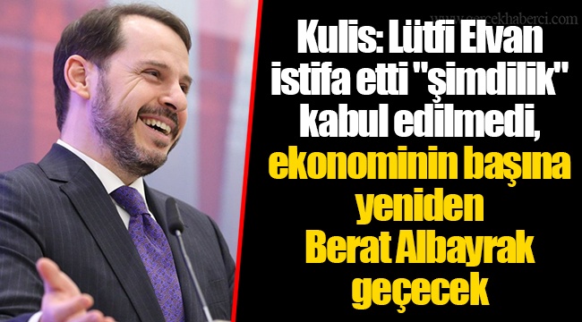 Kulis: Lütfi Elvan istifa etti "şimdilik" kabul edilmedi, ekonominin başına yeniden Berat Albayrak geçecek