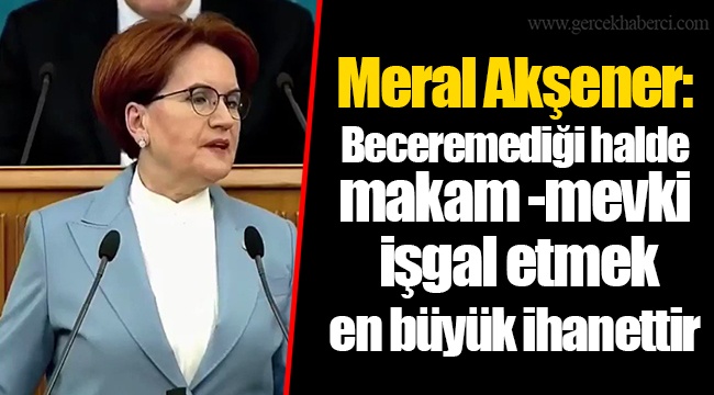 Meral Akşener: Beceremediği halde makam -mevki işgal etmek en büyük ihanettir