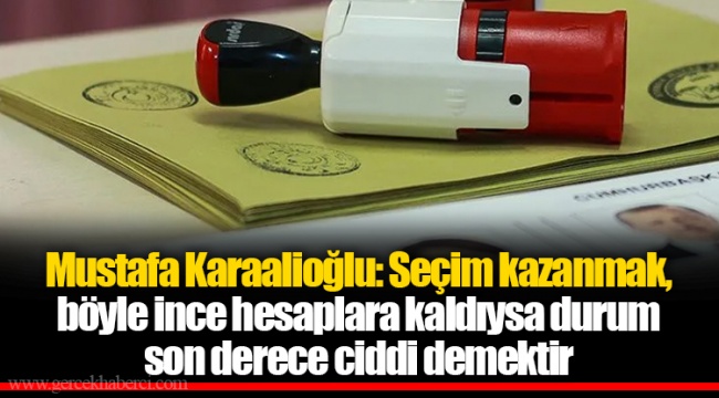 Mustafa Karaalioğlu: Seçim kazanmak, böyle ince hesaplara kaldıysa durum son derece ciddi demektir