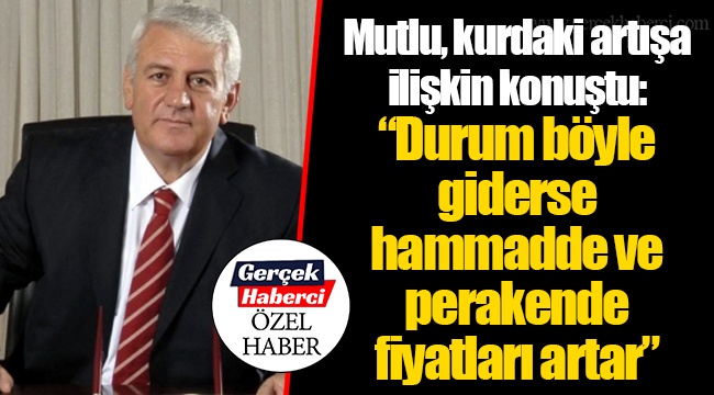 Mutlu, kurdaki artışa ilişkin konuştu: “Durum böyle giderse hammadde ve perakende fiyatları artar”
