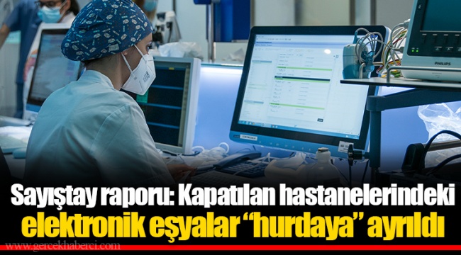Sayıştay raporu: Kapatılan hastanelerindeki elektronik eşyalar “hurdaya” ayrıldı