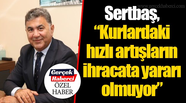 Sertbaş, “Kurlardaki hızlı artışların ihracata yararı olmuyor”