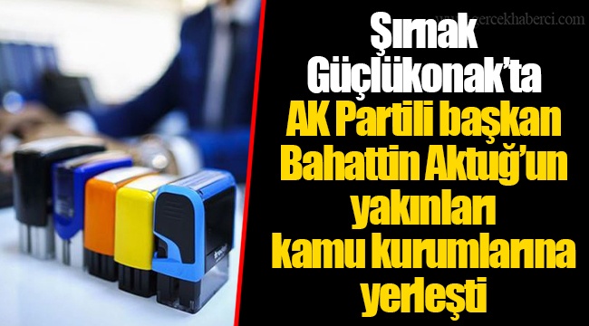 Şırnak Güçlükonak’ta AK Partili başkan Bahattin Aktuğ’un yakınları kamu kurumlarına yerleşti