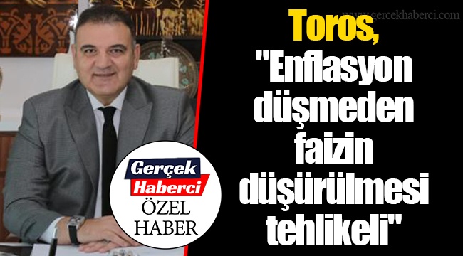 Toros, "Enflasyon düşmeden faizin düşürülmesi tehlikeli"