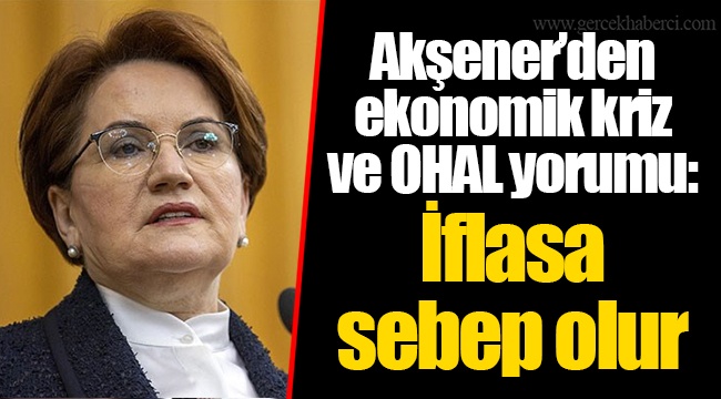 Akşener’den ekonomik kriz ve OHAL yorumu: İflasa sebep olur